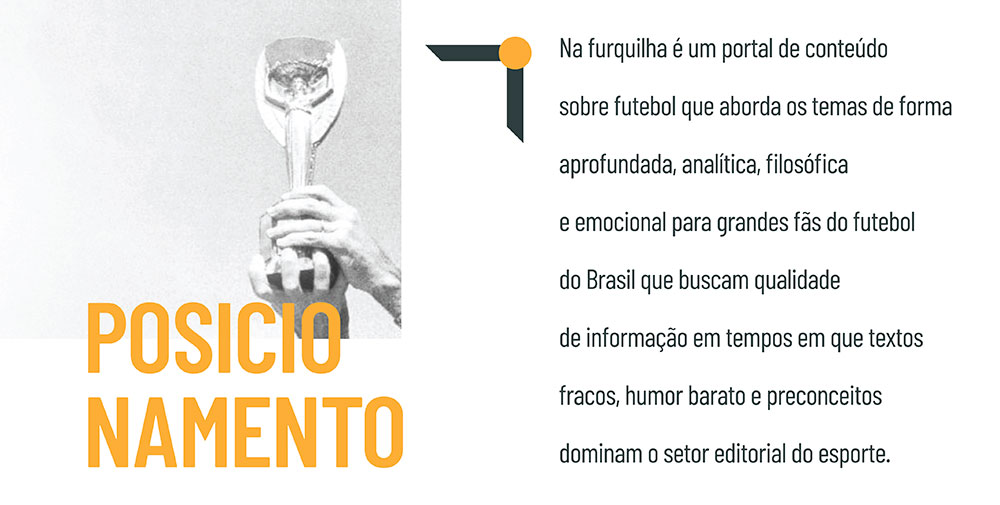 Posicionamento de marca Na Furquilha: Na Furquilha é um portal de conteúdo sobre futebol que aborda os temas de forma aprofundada, analítica, filosófica e emocional para grandes fãs do futebol do Brasil que buscam qualidade de informação em tempos em que textos fracos, humor barato e preconceitos dominam o setor editorial do esporte.